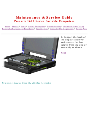 Page 63United States     January 2, 2003 
 
Maintenance & Service Guide
Presario 1600 Series Portable Computers
Notice | Preface | Home | Product Description | Troubleshooting | Illustrated Parts Catalog
Removal & Replacement Procedures | Specifications | Connector Pin Assignments | Battery Pack
Removing Screws from the Display Assembly9. Support the back of 
the display assembly 
and remove the four 
screws from the display 
assembly as shown.
Next
 
 
 
privacy statement
legal notices 