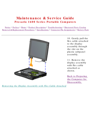 Page 64United States     January 2, 2003 
 
Maintenance & Service Guide
Presario 1600 Series Portable Computers
Notice | Preface | Home | Product Description | Troubleshooting | Illustrated Parts Catalog
Removal & Replacement Procedures | Specifications | Connector Pin Assignments | Battery Pack
Removing the Display Assembly with Flex Cable Attached10. Gently pull the 
flex cable attached 
to the display 
assembly through 
the slot on the 
plastic subpanel 
assembly.
11. Remove the 
display assembly 
with flex...