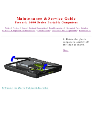 Page 66United States     January 2, 2003 
 
Maintenance & Service Guide
Presario 1600 Series Portable Computers
Notice | Preface | Home | Product Description | Troubleshooting | Illustrated Parts Catalog
Removal & Replacement Procedures | Specifications | Connector Pin Assignments | Battery Pack
Releasing the Plastic Subpanel Assembly 8. Rotate the plastic 
subpanel assembly off 
the snap as shown.
Next
 
 
 
privacy statement
legal notices 