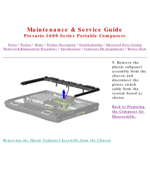Page 67United States     January 2, 2003 
 
Maintenance & Service Guide
Presario 1600 Series Portable Computers
Notice | Preface | Home | Product Description | Troubleshooting | Illustrated Parts Catalog
Removal & Replacement Procedures | Specifications | Connector Pin Assignments | Battery Pack
Removing the Plastic Subpanel Assembly from the Chassis9. Remove the 
plastic subpanel 
assembly from the 
chassis and 
disconnect the 
power switch 
cable from the 
system board as 
shown.
Back to Preparing 
the...