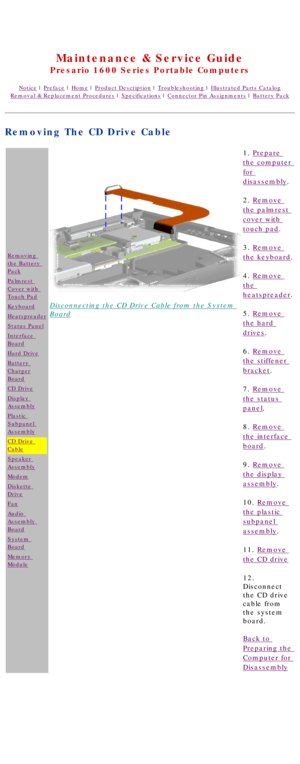 Page 68United States     January 2, 2003 
 
Maintenance & Service Guide
Presario 1600 Series Portable Computers
Notice | Preface | Home | Product Description | Troubleshooting | Illustrated Parts Catalog
Removal & Replacement Procedures | Specifications | Connector Pin Assignments | Battery Pack
Removing The CD Drive Cable
Removing 
the Battery 
Pack
Palmrest 
Cover with 
Touch Pad
Keyboard
Heatspreader
Status Panel
Interface 
Board
Hard Drive
Battery 
Charger
Board
CD Drive
Display 
Assembly
Plastic 
Subpanel...