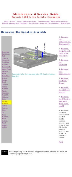 Page 69United States     January 2, 2003 
 
Maintenance & Service Guide
Presario 1600 Series Portable Computers
Notice | Preface | Home | Product Description | Troubleshooting | Illustrated Parts Catalog
Removal & Replacement Procedures | Specifications | Connector Pin Assignments | Battery Pack
Removing The Speaker Assembly
Removing 
the Battery 
Pack
Palmrest 
Cover with 
Touch Pad
Keyboard
Heatspreader
Status Panel
Interface 
Board
Hard Drive
Battery 
Charger
Board
CD Drive
Display 
Assembly
Plastic...