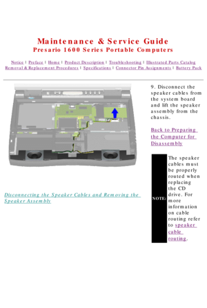 Page 70United States     January 2, 2003 
 
Maintenance & Service Guide
Presario 1600 Series Portable Computers
Notice | Preface | Home | Product Description | Troubleshooting | Illustrated Parts Catalog
Removal & Replacement Procedures | Specifications | Connector Pin Assignments | Battery Pack
Disconnecting the Speaker Cables and Removing the 
Speaker Assembly9. Disconnect the 
speaker cables from 
the system board 
and lift the speaker 
assembly from the 
chassis.
Back to Preparing 
the Computer for...