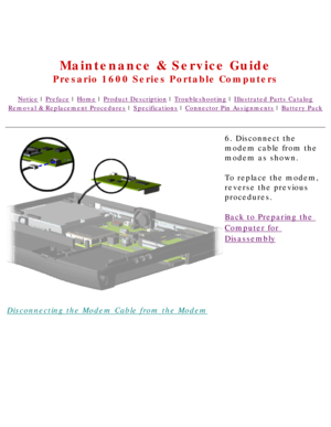 Page 72United States     January 2, 2003 
 
Maintenance & Service Guide
Presario 1600 Series Portable Computers
Notice | Preface | Home | Product Description | Troubleshooting | Illustrated Parts Catalog
Removal & Replacement Procedures | Specifications | Connector Pin Assignments | Battery Pack
Disconnecting the Modem Cable from the Modem6. Disconnect the 
modem cable from the 
modem as shown.
To replace the modem, 
reverse the previous 
procedures.
Back to Preparing the 
Computer for 
Disassembly...