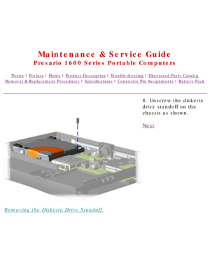 Page 74United States     January 2, 2003 
 
 
Maintenance & Service Guide
Presario 1600 Series Portable Computers
Notice | Preface | Home | Product Description | Troubleshooting | Illustrated Parts Catalog
Removal & Replacement Procedures | Specifications | Connector Pin Assignments | Battery Pack
Removing the Diskette Drive Standoff 8. Unscrew the diskette 
drive standoff on the 
chassis as shown.
Next
 
 
 
privacy statement
legal notices 