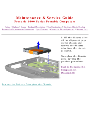 Page 75United States     January 2, 2003 
 
Maintenance & Service Guide
Presario 1600 Series Portable Computers
Notice | Preface | Home | Product Description | Troubleshooting | Illustrated Parts Catalog
Removal & Replacement Procedures | Specifications | Connector Pin Assignments | Battery Pack
Remove the Diskette Drive from the Chassis 9. Lift the diskette drive 
off the alignment pegs 
on the chassis and 
remove the diskette 
drive from the chassis 
as shown.
To replace the diskette 
drive, reverse the...
