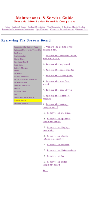 Page 78United States     January 2, 2003 
 
Maintenance & Service Guide
Presario 1600 Series Portable Computers
Notice | Preface | Home | Product Description | Troubleshooting | Illustrated Parts Catalog
Removal & Replacement Procedures | Specifications | Connector Pin Assignments | Battery Pack
Removing The System Board
Removing the Battery Pack
Palmrest Cover with Touch Pad
Keyboard
Heatspreader
Status Panel
Interface Board
Hard Drive
Battery Charger
Board
CD Drive
Display Assembly
Plastic Subpanel Assembly...