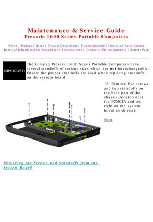 Page 79United States     January 2, 2003 
 
Maintenance & Service Guide
Presario 1600 Series Portable Computers
Notice | Preface | Home | Product Description | Troubleshooting | Illustrated Parts Catalog
Removal & Replacement Procedures | Specifications | Connector Pin Assignments | Battery Pack
IMPORTANT:
The Compaq Presario 1600 Series Portable Computers have 
several standoffs of various sizes which are not interchangeable. 
Ensure the proper standoffs are used when replacing standoffs 
on the system board....