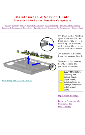 Page 80United States     January 2, 2003 
 
Maintenance & Service Guide
Presario 1600 Series Portable Computers
Notice | Preface | Home | Product Description | Troubleshooting | Illustrated Parts Catalog
Removal & Replacement Procedures | Specifications | Connector Pin Assignments | Battery Pack
Removing the System Board19. Push in the PCMCIA 
eject lever and lift the 
front end of the system 
board up, pull forward, 
and remove the system 
board from the chassis.
20. Remove all cables 
from the system board....