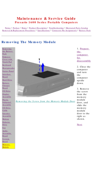 Page 82United States     January 2, 2003 
 
Maintenance & Service Guide
Presario 1600 Series Portable Computers
Notice | Preface | Home | Product Description | Troubleshooting | Illustrated Parts Catalog
Removal & Replacement Procedures | Specifications | Connector Pin Assignments | Battery Pack
Removing The Memory Module
Removing 
the Battery 
Pack
Palmrest 
Cover with 
Touch Pad
Keyboard
Heatspreader
Status Panel
Interface 
Board
Hard Drive
Battery 
Charger
Board
CD Drive
Display 
Assembly
Plastic 
Subpanel...