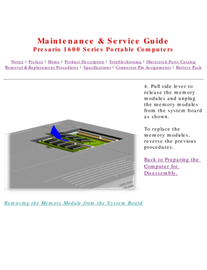 Page 83United States     January 2, 2003 
 
Maintenance & Service Guide
Presario 1600 Series Portable Computers
Notice | Preface | Home | Product Description | Troubleshooting | Illustrated Parts Catalog
Removal & Replacement Procedures | Specifications | Connector Pin Assignments | Battery Pack
Removing the Memory Module from the System Board4. Pull side lever to 
release the memory 
modules and unplug 
the memory modules 
from the system board 
as shown.
To replace the 
memory modules, 
reverse the previous...