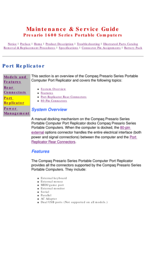 Page 85United States     January 3, 2003 
 
Maintenance & Service Guide
Presario 1600 Series Portable Computers
Notice | Preface | Home | Product Description | Troubleshooting | Illustrated Parts Catalog
Removal & Replacement Procedures | Specifications | Connector Pin Assignments | Battery Pack
Port Replicator
Models and 
Features
Rear 
Connectors
Port 
Replicator
Power 
ManagementThis section is an overview of the Compaq Presario Series Portable 
Computer Port Replicator and covers the following topics: 
n...
