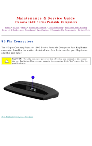 Page 88United States     January 3, 2003 
 
Maintenance & Service Guide
Presario 1600 Series Portable Computers
Notice | Preface | Home | Product Description | Troubleshooting | Illustrated Parts Catalog
Removal & Replacement Procedures | Specifications | Connector Pin Assignments | Battery Pack
80 Pin Connectors
The 80-pin Compaq Presario 1600 Series Portable Computer Port Replicator\
 
connector handles the entire electrical interface between the port Repli\
cator 
and the computer.
CAUTION:  Turn the...