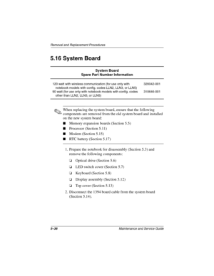 Page 1145–36Maintenance and Service Guide
Removal and Replacement Procedures
5.16 System Board
✎When replacing the system board, ensure that the following 
components are removed from the old system board and installed 
on the new system board:
■Memory expansion boards (Section 5.5)
■Processor (Section 5.11)
■Modem (Section 5.15)
■RTC battery (Section 5.17)
1. Prepare the notebook for disassembly (Section 5.3) and 
remove the following components:
❏Optical drive (Section 5.6)
❏LED switch cover (Section 5.7)...