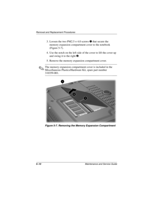 Page 885–10Maintenance and Service Guide
Removal and Replacement Procedures
3. Loosen the two PM2.5 × 4.0 screws 1 that secure the 
memory expansion compartment cover to the notebook 
(Figure 5-7).
4. Use the notch on the left side of the cover to lift the cover up 
and swing it to the right 2.
5. Remove the memory expansion compartment cover.
✎The memory expansion compartment cover is included in the 
Miscellaneous Plastics/Hardware Kit, spare part number 
310359-001.
Figure 5-7. Removing the Memory Expansion...