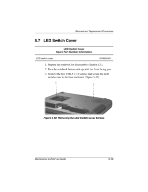 Page 91Removal and Replacement Procedures
Maintenance and Service Guide5–13
5.7 LED Switch Cover
1. Prepare the notebook for disassembly (Section 5.3).
2. Turn the notebook bottom side up with the front facing you.
3. Remove the two TM2.5 × 7.0 screws that secure the LED 
switch cover to the base enclosure (Figure 5-10).
Figure 5-10. Removing the LED Switch Cover Screws
LED Switch Cover
Spare Part Number Information
LED switch cover 311628-001
307503-002.book  Page 13  Thursday, January 30, 2003  1:04 PM 