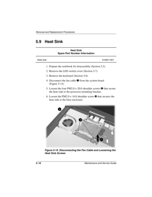 Page 965–18Maintenance and Service Guide
Removal and Replacement Procedures
5.9 Heat Sink
1. Prepare the notebook for disassembly (Section 5.3).
2. Remove the LED switch cover (Section 5.7).
3. Remove the keyboard (Section 5.8).
4. Disconnect the fan cable 1 from the system board 
(Figure 5-15).
5. Loosen the four PM2.0 × 20.0 shoulder screws 2 that secure 
the heat sink to the processor mounting bracket.
6. Loosen the PM2.0 × 16.0 shoulder screw 3 that secures the 
heat sink to the base enclosure.
Figure 5-15....