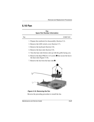 Page 99Removal and Replacement Procedures
Maintenance and Service Guide5–21
5.10 Fan
1. Prepare the notebook for disassembly (Section 5.3).
2. Remove the LED switch cover (Section 5.7).
3. Remove the keyboard (Section 5.8).
4. Remove the heat sink (Section 5.9).
5. Turn the heat sink bottom side up with the grille facing you.
6. Remove the three PM2.0 × 4.5 screws 1 that secure the fan to 
the heat sink (Figure 5-18).
7. Remove the fan from the heat sink 2.
Figure 5-18. Removing the Fan
Reverse the preceding...