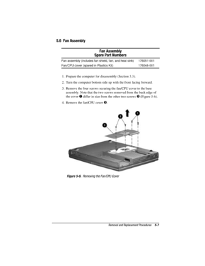 Page 63Removal and Replacement Procedures5-7
COMPAQ CONFIDENTIAL - NEED TO KNOW REQUIRED
Writer: David Calvert    Saved by: The Integrity Group    Saved date: 09/27/00 9:24 AM
Part Number: 177845-002    File name: Ch05
5.6  Fan Assembly
Fan Assembly
Spare Part Numbers
Fan assembly (includes fan shield, fan, and heat sink) 176051-001
Fan/CPU cover (spared in Plastics Kit) 176048-001
1.  Prepare the computer for disassembly (Section 5.3).
2.  Turn the computer bottom side up with the front facing forward.
3....