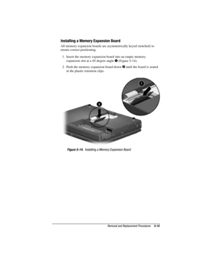 Page 71Removal and Replacement Procedures5-15
COMPAQ CONFIDENTIAL - NEED TO KNOW REQUIRED
Writer: David Calvert    Saved by: The Integrity Group    Saved date: 09/27/00 9:24 AM
Part Number: 177845-002    File name: Ch05
Installing a Memory Expansion Board
All memory expansion boards are asymmetrically keyed (notched) to
ensure correct positioning.
1.  Insert the memory expansion board into an empty memory
expansion slot at a 45-degree angle 
 (Figure 5-14).
2.  Push the memory expansion board down 
 until the...