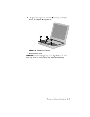 Page 73Removal and Replacement Procedures5-17
COMPAQ CONFIDENTIAL - NEED TO KNOW REQUIRED
Writer: David Calvert    Saved by: The Integrity Group    Saved date: 09/27/00 9:24 AM
Part Number: 177845-002    File name: Ch05
6.  Lift up the front edge of the top cover  and swing it toward the
back of the computer 
 (Figure 5-16).
Figure 5-16.  Removing the Top Cover
7.  Remove the top cover.
IMPORTANT:  When installing the top cover, align the five tabs on the
back edge of the top cover with the slots in the...