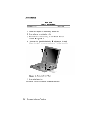 Page 745-18Removal and Replacement Procedures
COMPAQ CONFIDENTIAL - NEED TO KNOW REQUIRED
Writer: David Calvert    Saved by: The Integrity Group    Saved date: 09/27/00 9:24 AM
Part Number: 177845-002    File name: Ch05
5.11  Hard Drive
Hard Drive
Spare Part Numbers
5.0 GB hard drive 176040-001
1.  Prepare the computer for disassembly (Section 5.3).
2.  Remove the top cover (Section 5.10).
3.  Remove the two screws securing the hard drive to the base
assembly 
 (Figure 5-17).
4.  Lift up the right side of the...