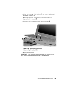 Page 77Removal and Replacement Procedures5-21
COMPAQ CONFIDENTIAL - NEED TO KNOW REQUIRED
Writer: David Calvert    Saved by: The Integrity Group    Saved date: 09/27/00 9:24 AM
Part Number: 177845-002    File name: Ch05
3.  Lift up the front edge of the keyboard  and swing it back toward
the display (Figure 5-19).
4.  Release the ZIF (zero insertion force) connector to which the
keyboard cable is attached 
.
5.  Disconnect the keyboard cable from the system board 
.
Figure 5-19.  Releasing the Keyboard and...