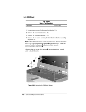 Page 785-22Removal and Replacement Procedures
COMPAQ CONFIDENTIAL - NEED TO KNOW REQUIRED
Writer: David Calvert    Saved by: The Integrity Group    Saved date: 09/27/00 9:24 AM
Part Number: 177845-002    File name: Ch05
5.14  EMI Shield
EMI Shield
Spare Part Numbers
EMI shield 176002-001
1.  Prepare the computer for disassembly (Section 5.3).
2.  Remove the top cover (Section 5.10).
3.  Remove the keyboard (Section 5.13).
4.  Remove the 12 screws securing the EMI shield to the base assembly
(Figure 5-20).
NOTE:...