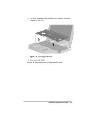 Page 79Removal and Replacement Procedures5-23
COMPAQ CONFIDENTIAL - NEED TO KNOW REQUIRED
Writer: David Calvert    Saved by: The Integrity Group    Saved date: 09/27/00 9:24 AM
Part Number: 177845-002    File name: Ch05
5.  Lift up the front edge of the shield and swing it toward the back of
computer (Figure 5-21).
Figure 5-21.  Removing the EMI shield
6.  Remove the EMI shield.
Reverse the removal procedure to replace the EMI shield. 