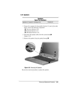 Page 81Removal and Replacement Procedures5-25
COMPAQ CONFIDENTIAL - NEED TO KNOW REQUIRED
Writer: David Calvert    Saved by: The Integrity Group    Saved date: 09/27/00 9:24 AM
Part Number: 177845-002    File name: Ch05
5.16  Speakers
Speakers
Spare Part Numbers
Speakers (2; spared in Hardware Kit) 176049-001
1.  Prepare the computer for disassembly (Section 5.3) and, in the order
below, remove the following components:
 Top cover (Section 5.10)
 Keyboard (Section 5.13)
 EMI shield (Section 5.14)
2....