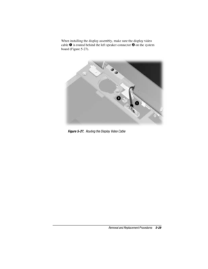 Page 85Removal and Replacement Procedures5-29
COMPAQ CONFIDENTIAL - NEED TO KNOW REQUIRED
Writer: David Calvert    Saved by: The Integrity Group    Saved date: 09/27/00 9:24 AM
Part Number: 177845-002    File name: Ch05
When installing the display assembly, make sure the display video
cable 
 is routed behind the left speaker connector  on the system
board (Figure 5-27).
Figure 5-27.  Routing the Display Video Cable 