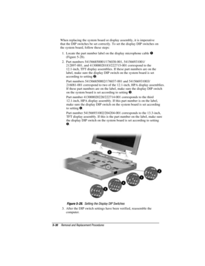 Page 865-30Removal and Replacement Procedures
COMPAQ CONFIDENTIAL - NEED TO KNOW REQUIRED
Writer: David Calvert    Saved by: The Integrity Group    Saved date: 09/27/00 9:24 AM
Part Number: 177845-002    File name: Ch05
When replacing the system board or display assembly, it is imperative
that the DIP switches be set correctly. To set the display DIP switches on
the system board, follow these steps:
1.  Locate the part number label on the display microphone cable 

(Figure 5-28).
2.  Part numbers...