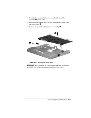 Page 91Removal and Replacement Procedures5-35
COMPAQ CONFIDENTIAL - NEED TO KNOW REQUIRED
Writer: David Calvert    Saved by: The Integrity Group    Saved date: 09/27/00 9:24 AM
Part Number: 177845-002    File name: Ch05
5.  If installed, remove the RJ11 cover from the left side of the
computer 
 (Figure 5-32).
6.  Disconnect the diskette drive LIF (low insertion force) cable from
the system board 
.
7.  Remove the system board from the base assembly 
.
Figure 5-32.  Removing the System Board
IMPORTANT:  When...