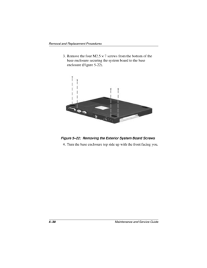 Page 1025–38Maintenance and Service Guide
Removal and Replacement Procedures
3. Remove the four M2.5 × 7 screws from the bottom of the 
base enclosure securing the system board to the base 
enclosure (Figure 5-22).
Figure 5–22: Removing the Exterior System Board Screws
4. Turn the base enclosure top side up with the front facing you. 