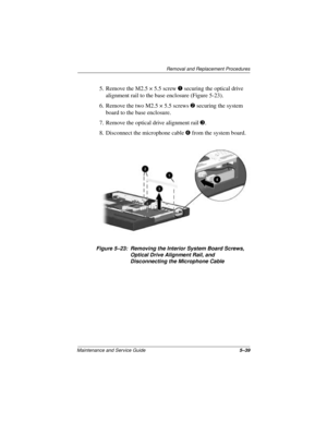 Page 103Removal and Replacement Procedures
Maintenance and Service Guide5–39
5. Remove the M2.5 × 5.5 screw 1 securing the optical drive 
alignment rail to the base enclosure (Figure 5-23).
6. Remove the two M2.5 × 5.5 screws 2 securing the system 
board to the base enclosure.
7. Remove the optical drive alignment rail 3.
8. Disconnect the microphone cable 4 from the system board.
Figure 5–23: Removing the Interior System Board Screws, 
Optical Drive Alignment Rail, and 
Disconnecting the Microphone Cable 