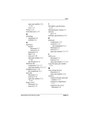 Page 144Index
Maintenance and Service GuideIndex–3
spare part number 3–5, 
5–34
vent
 1–17
Fn key
 1–13
front label area
 1–17
G
grounding
equipment
 4–6
methods
 4–6
H
hard drive
bracket
illustrated
 3–7
removal
 5–31
illustrated
 3–9
light
 1–14
removal
 5–30
spare part number
 3–5, 
5–30
specifications
 6–5
Hardware Kit
components
 3–5, 3–7
spare part number
 3–5, 3–7
headphone jack
 1–10
pin assignments
 A–1
heat sink
illustrated
 3–2
removal
 5–16
spare part number
 3–3, 
5–16
hinge covers
illustrated
 3–6...