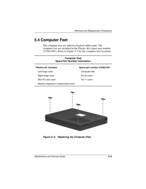 Page 69Removal and Replacement Procedures
Maintenance and Service Guide5–5
5.4 Computer Feet
The computer feet are adhesive-backed rubber pads. The 
computer feet are included in the Plastics Kit (spare part number 
233562-001). Refer to Figure 5-2 for the computer feet locations.
Figure 5–2: Replacing the Computer Feet
Computer Feet
Spare Part Number Information
Plastics kit, includes: Spare part number 233562-001
Left hinge cover Computer feet
Right hinge cover RJ-45 cover
Mini PCI slot cover RJ-11 cover...