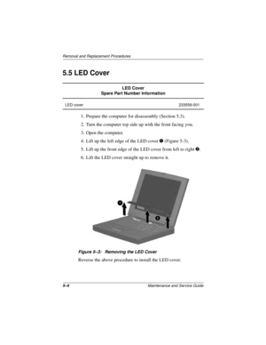 Page 705–6Maintenance and Service Guide
Removal and Replacement Procedures
5.5 LED Cover
1. Prepare the computer for disassembly (Section 5.3).
2. Turn the computer top side up with the front facing you.
3. Open the computer.
4. Lift up the left edge of the LED cover 1 (Figure 5-3).
5. Lift up the front edge of the LED cover from left to right 2.
6. Lift the LED cover straight up to remove it.
Figure 5–3: Removing the LED Cover
Reverse the above procedure to install the LED cover.
LED Cover
Spare Part Number...