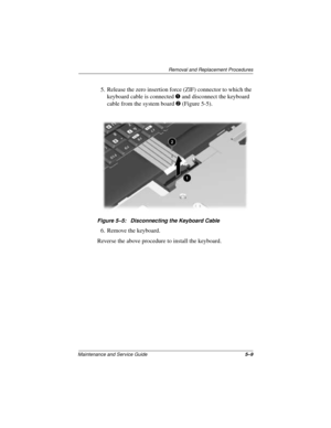 Page 73Removal and Replacement Procedures
Maintenance and Service Guide5–9
5. Release the zero insertion force (ZIF) connector to which the 
keyboard cable is connected 1 and disconnect the keyboard 
cable from the system board 2 (Figure 5-5).
Figure 5–5: Disconnecting the Keyboard Cable
6. Remove the keyboard.
Reverse the above procedure to install the keyboard. 