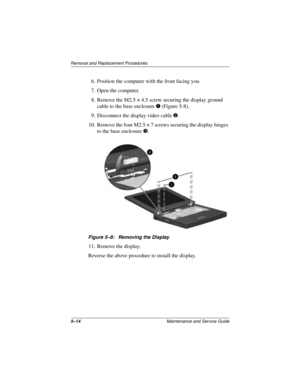 Page 785–14Maintenance and Service Guide
Removal and Replacement Procedures
6. Position the computer with the front facing you.
7. Open the computer.
8. Remove the M2.5 × 4.5 screw securing the display ground 
cable to the base enclosure 1 (Figure 5-8).
9. Disconnect the display video cable 2.
10. Remove the four M2.5 × 7 screws securing the display hinges 
to the base enclosure 3.
Figure 5–8: Removing the Display
11. Remove the display.
Reverse the above procedure to install the display. 