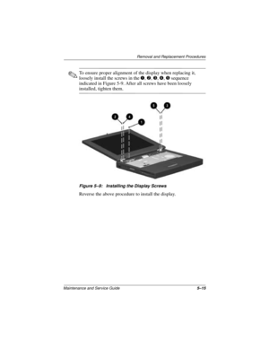 Page 79Removal and Replacement Procedures
Maintenance and Service Guide5–15
✎To ensure proper alignment of the display when replacing it, 
loosely install the screws in the 1, 2, 3, 4, 5 sequence 
indicated in Figure 5-9. After all screws have been loosely 
installed, tighten them.
Figure 5–9: Installing the Display Screws
Reverse the above procedure to install the display. 