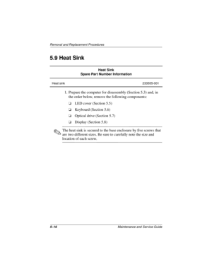 Page 805–16Maintenance and Service Guide
Removal and Replacement Procedures
5.9 Heat Sink
1. Prepare the computer for disassembly (Section 5.3) and, in 
the order below, remove the following components:
❏LED cover (Section 5.5)
❏Keyboard (Section 5.6)
❏Optical drive (Section 5.7)
❏Display (Section 5.8)
✎The heat sink is secured to the base enclosure by five screws that 
are two different sizes. Be sure to carefully note the size and 
location of each screw.
Heat Sink
Spare Part Number Information
Heat sink...