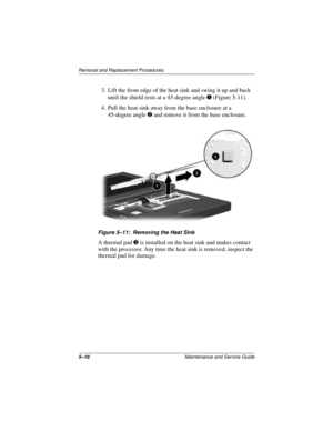 Page 825–18Maintenance and Service Guide
Removal and Replacement Procedures
3. Lift the front edge of the heat sink and swing it up and back 
until the shield rests at a 45-degree angle 1 (Figure 5-11).
4. Pull the heat sink away from the base enclosure at a 
45-degree angle 2 and remove it from the base enclosure.
Figure 5–11: Removing the Heat Sink
A thermal pad 3 is installed on the heat sink and makes contact 
with the processor. Any time the heat sink is removed, inspect the 
thermal pad for damage. 