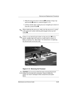 Page 85Removal and Replacement Procedures
Maintenance and Service Guide5–21
2. Slide the processor lever to the left 1 and then swing it up 
and forward 2 until it is vertical (Figure 5-12).
3. Lift the outside edges of the processor straight up to remove it 
from the system board 3.
✎When replacing the processor, make sure the processor is seated 
in the processor socket with the gold triangle in the rear left 
corner 4.
✎If there is any thermal pad residue on the processor 5, use a 
plastic straight edge tool...