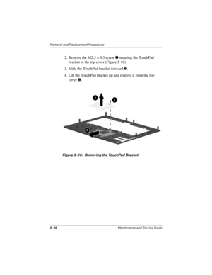 Page 925–28Maintenance and Service Guide
Removal and Replacement Procedures
2. Remove the M2.5 × 4.5 screw 1 securing the TouchPad 
bracket to the top cover (Figure 5-16).
3. Slide the TouchPad bracket forward 2.
4. Lift the TouchPad bracket up and remove it from the top 
cover 3.
Figure 5–16: Removing the TouchPad Bracket 