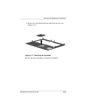 Page 93Removal and Replacement Procedures
Maintenance and Service Guide5–29
5. Remove the TouchPad board and cable from the top cover 
(Figure 5-17).
Figure 5–17: Removing the TouchPad
Reverse the above procedure to install the TouchPad. 