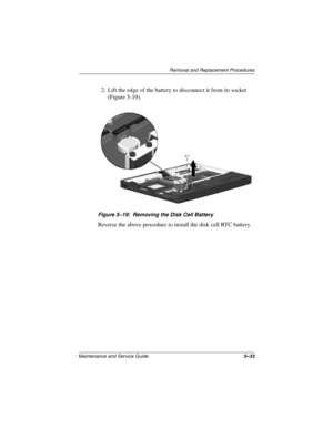 Page 97Removal and Replacement Procedures
Maintenance and Service Guide5–33
2. Lift the edge of the battery to disconnect it from its socket 
(Figure 5-19).
Figure 5–19: Removing the Disk Cell Battery
Reverse the above procedure to install the disk cell RTC battery. 