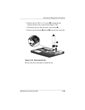 Page 99Removal and Replacement Procedures
Maintenance and Service Guide5–35
2. Remove the two M2.5 × 4.5 screws 1 securing the fan 
bracket and fan to the system board (Figure 5-20).
3. Disconnect the fan cable from the system board 2.
4. Remove the fan bracket 3 and fan 4 from the base enclosure.
Figure 5–20: Removing the Fan
Reverse the above procedure to install the fan. 