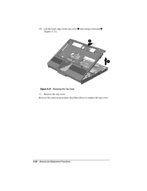 Page 1125-26Removal and Replacement Procedures
COMPAQ CONFIDENTIAL - NEED TO KNOW REQUIRED
Writer: David Calvert    Saved by: JAbercrombie    Saved date:  07/06/00 5:06 PM
Part Number: 128679-004     File name: Ch05
10.  Lift the back edge of the top cover  and swing it forward 
(Figure 5-21).
Figure 5-21.  Removing the Top Cover
11.  Remove the top cover.
Reverse the removal procedure described above to replace the top cover. 