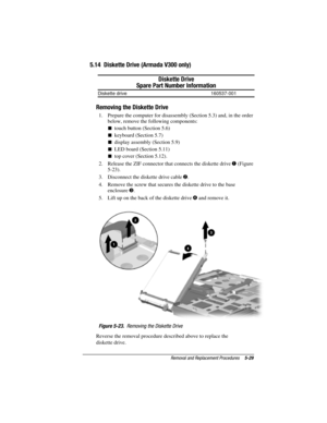 Page 115Removal and Replacement Procedures5-29
COMPAQ CONFIDENTIAL - NEED TO KNOW REQUIRED
Writer: David Calvert    Saved by: JAbercrombie    Saved date:  07/06/00 5:06 PM
Part Number: 128679-004     File name: Ch05
5.14  Diskette Drive (Armada V300 only)
Diskette Drive
Spare Part Number Information
Diskette drive 160537-001
Removing the Diskette Drive
1.  Prepare the computer for disassembly (Section 5.3) and, in the order
below, remove the following components:
touch button (Section 5.6)
keyboard (Section...